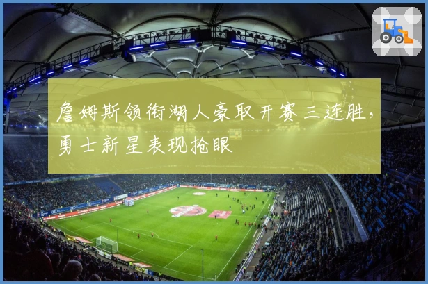 詹姆斯领衔湖人豪取开赛三连胜，勇士新星表现抢眼