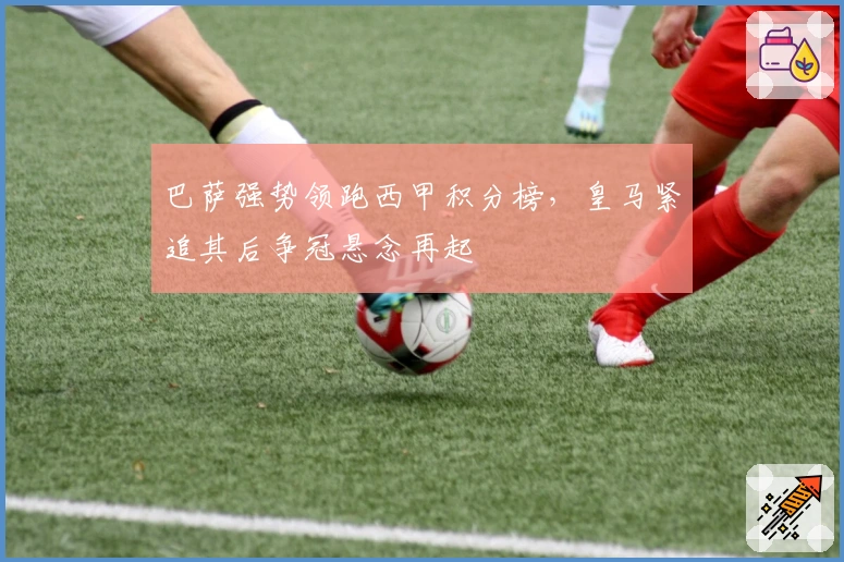 巴萨强势领跑西甲积分榜，皇马紧追其后争冠悬念再起