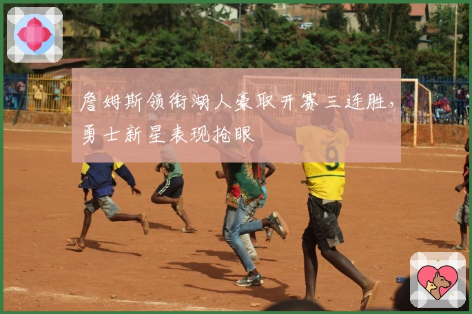 詹姆斯领衔湖人豪取开赛三连胜，勇士新星表现抢眼