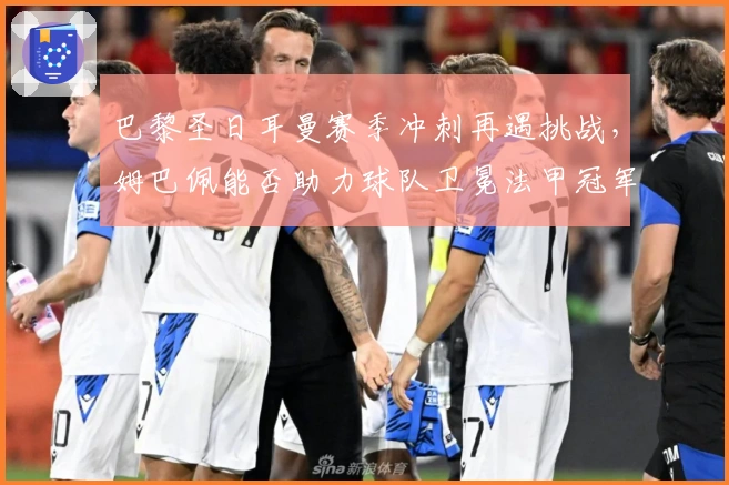 巴黎圣日耳曼赛季冲刺再遇挑战，姆巴佩能否助力球队卫冕法甲冠军