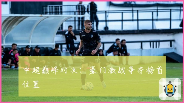 中超巅峰对决：豪门激战争夺榜首位置