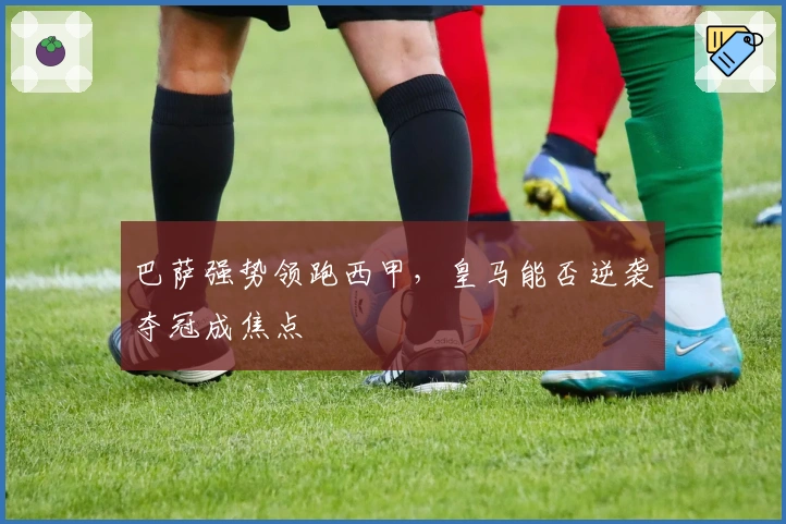 巴萨强势领跑西甲，皇马能否逆袭夺冠成焦点