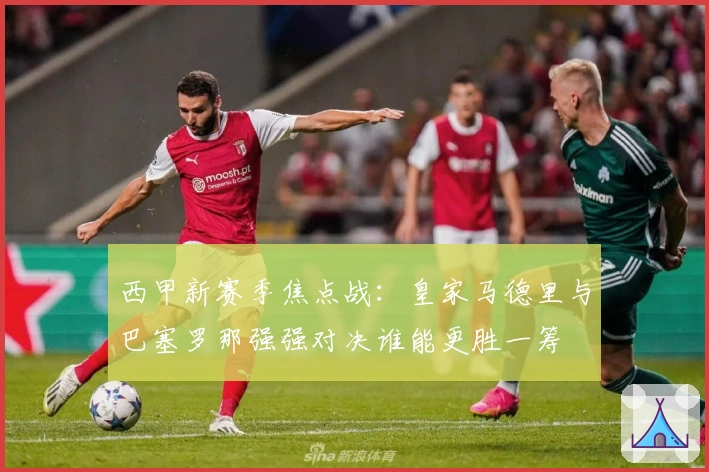 西甲新赛季焦点战：皇家马德里与巴塞罗那强强对决谁能更胜一筹