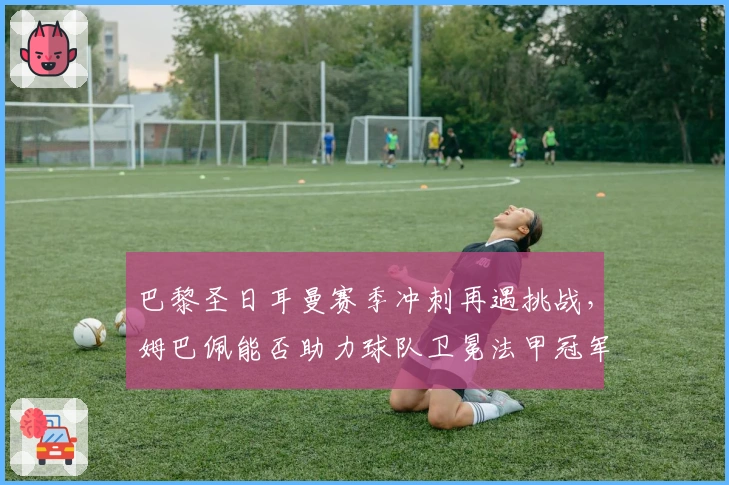 巴黎圣日耳曼赛季冲刺再遇挑战，姆巴佩能否助力球队卫冕法甲冠军
