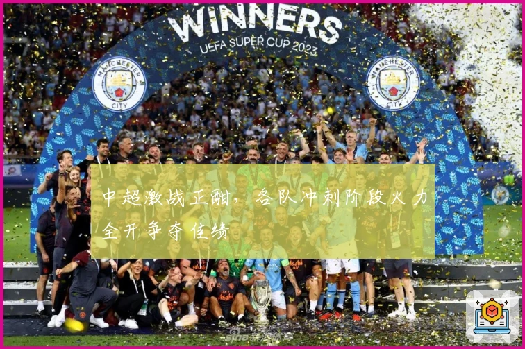 中超激战正酣，各队冲刺阶段火力全开争夺佳绩